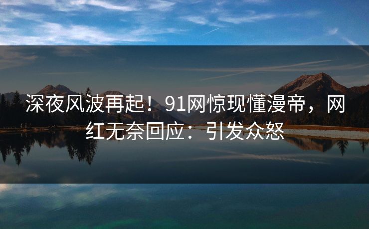 深夜风波再起！91网惊现懂漫帝，网红无奈回应：引发众怒