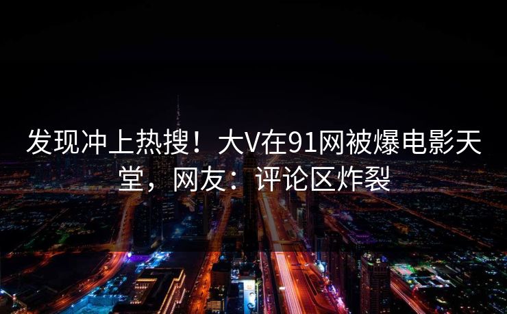 发现冲上热搜！大V在91网被爆电影天堂，网友：评论区炸裂