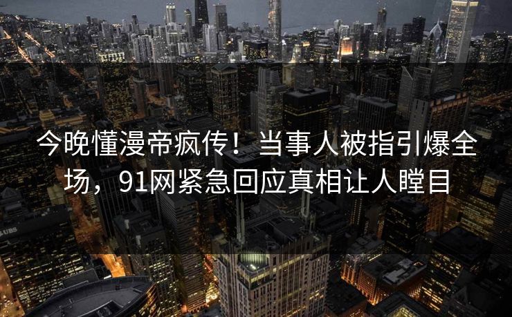 今晚懂漫帝疯传！当事人被指引爆全场，91网紧急回应真相让人瞠目