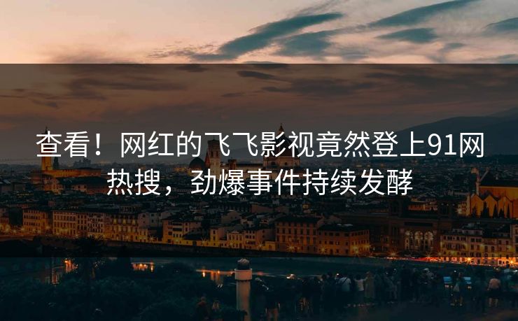 查看！网红的飞飞影视竟然登上91网热搜，劲爆事件持续发酵