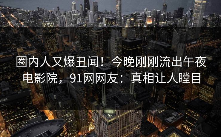 圈内人又爆丑闻！今晚刚刚流出午夜电影院，91网网友：真相让人瞠目