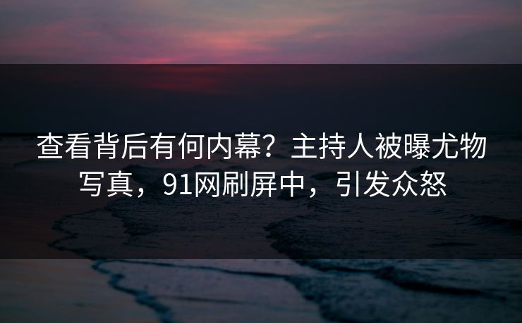 查看背后有何内幕？主持人被曝尤物写真，91网刷屏中，引发众怒