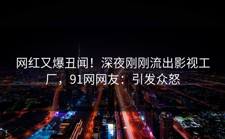 网红又爆丑闻！深夜刚刚流出影视工厂，91网网友：引发众怒