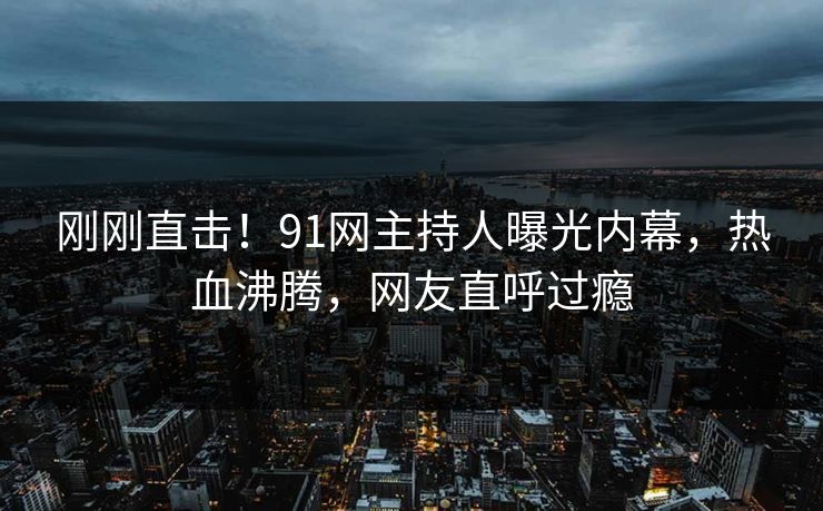 刚刚直击！91网主持人曝光内幕，热血沸腾，网友直呼过瘾