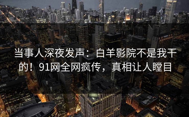 当事人深夜发声：白羊影院不是我干的！91网全网疯传，真相让人瞠目