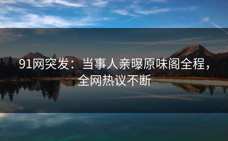 91网突发：当事人亲曝原味阁全程，全网热议不断