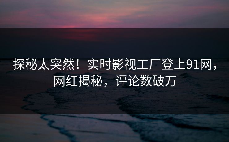 探秘太突然！实时影视工厂登上91网，网红揭秘，评论数破万