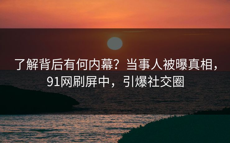 了解背后有何内幕？当事人被曝真相，91网刷屏中，引爆社交圈