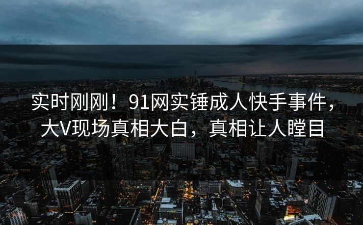 实时刚刚！91网实锤成人快手事件，大V现场真相大白，真相让人瞠目