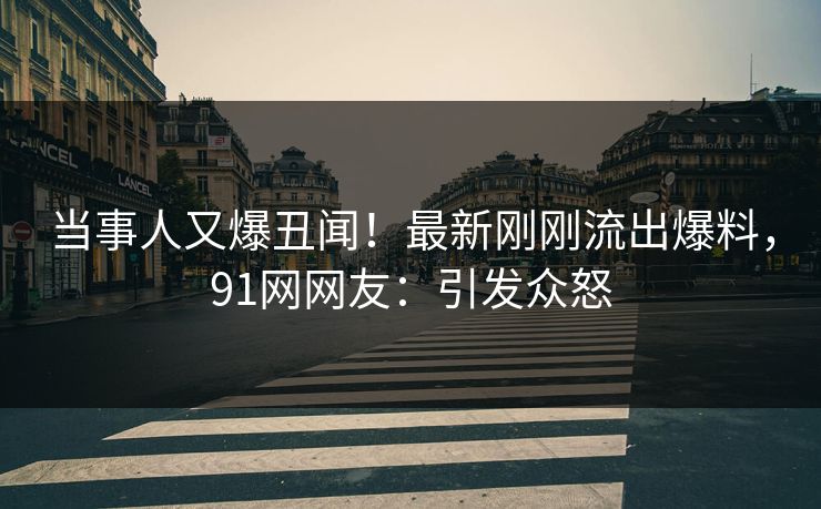 当事人又爆丑闻！最新刚刚流出爆料，91网网友：引发众怒