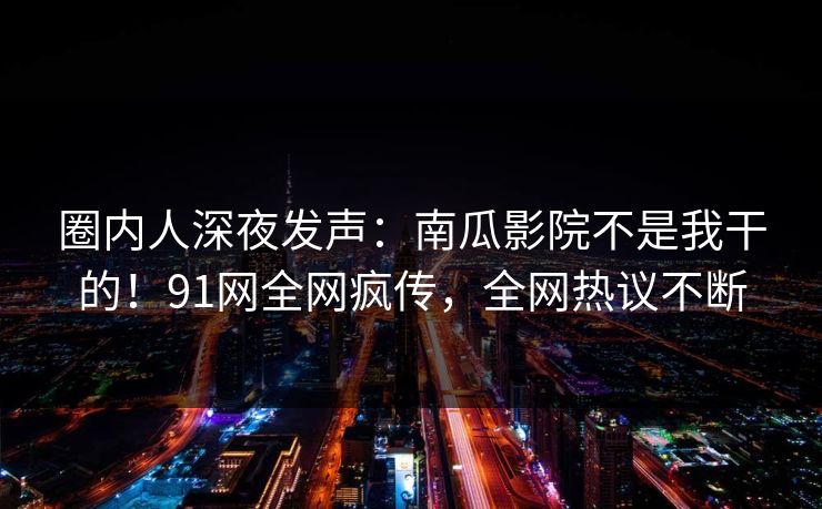 圈内人深夜发声：南瓜影院不是我干的！91网全网疯传，全网热议不断