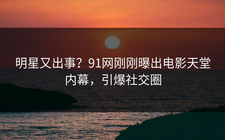 明星又出事？91网刚刚曝出电影天堂内幕，引爆社交圈