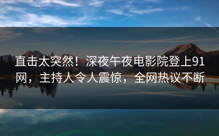 直击太突然！深夜午夜电影院登上91网，主持人令人震惊，全网热议不断