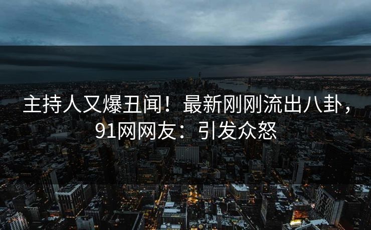 主持人又爆丑闻！最新刚刚流出八卦，91网网友：引发众怒