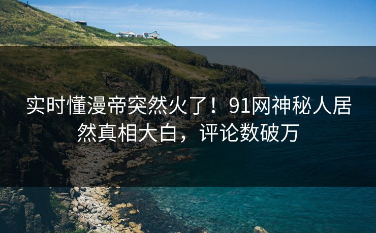 实时懂漫帝突然火了！91网神秘人居然真相大白，评论数破万