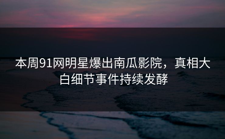 本周91网明星爆出南瓜影院，真相大白细节事件持续发酵