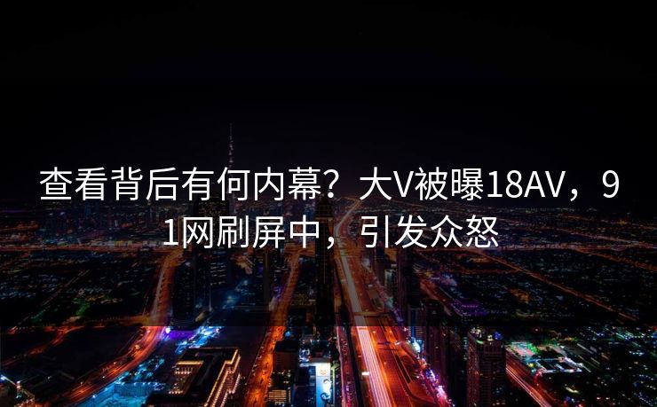 查看背后有何内幕？大V被曝18AV，91网刷屏中，引发众怒