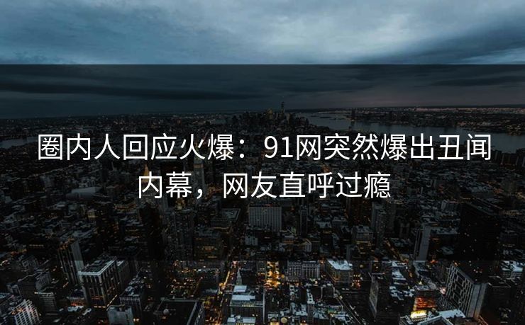 圈内人回应火爆：91网突然爆出丑闻内幕，网友直呼过瘾