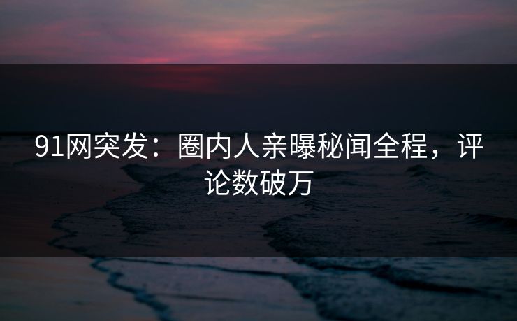 91网突发：圈内人亲曝秘闻全程，评论数破万