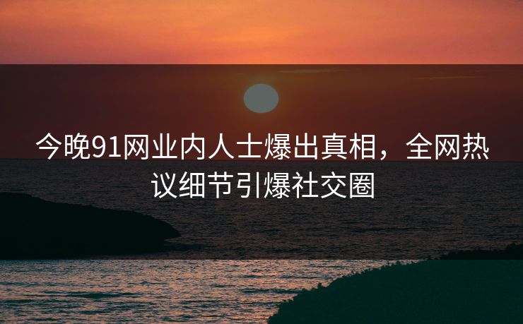 今晚91网业内人士爆出真相，全网热议细节引爆社交圈