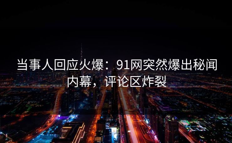 当事人回应火爆：91网突然爆出秘闻内幕，评论区炸裂