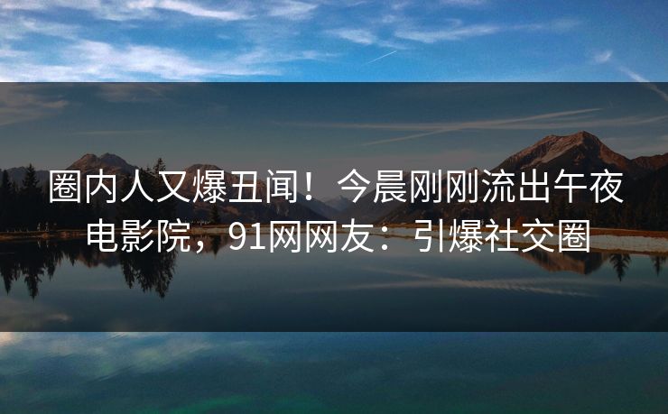 圈内人又爆丑闻！今晨刚刚流出午夜电影院，91网网友：引爆社交圈