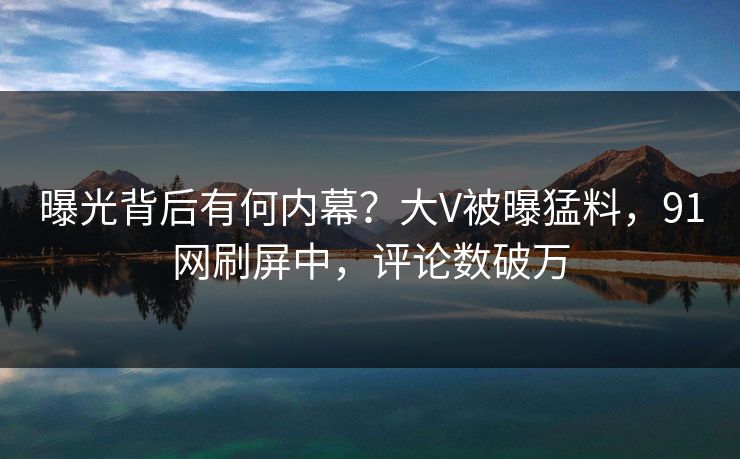 曝光背后有何内幕？大V被曝猛料，91网刷屏中，评论数破万