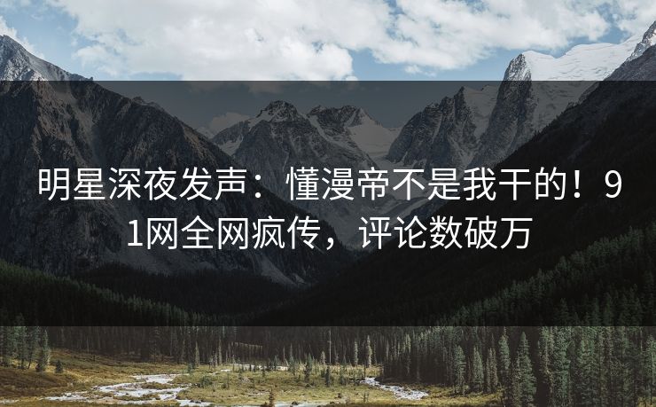 明星深夜发声：懂漫帝不是我干的！91网全网疯传，评论数破万