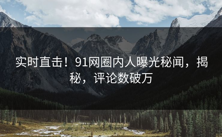 实时直击！91网圈内人曝光秘闻，揭秘，评论数破万