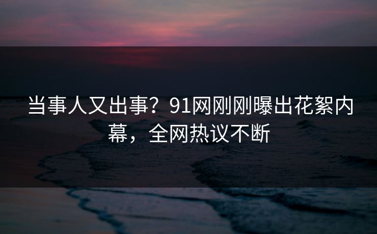 当事人又出事？91网刚刚曝出花絮内幕，全网热议不断