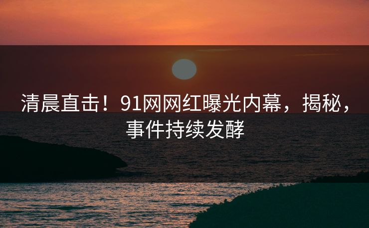 清晨直击！91网网红曝光内幕，揭秘，事件持续发酵