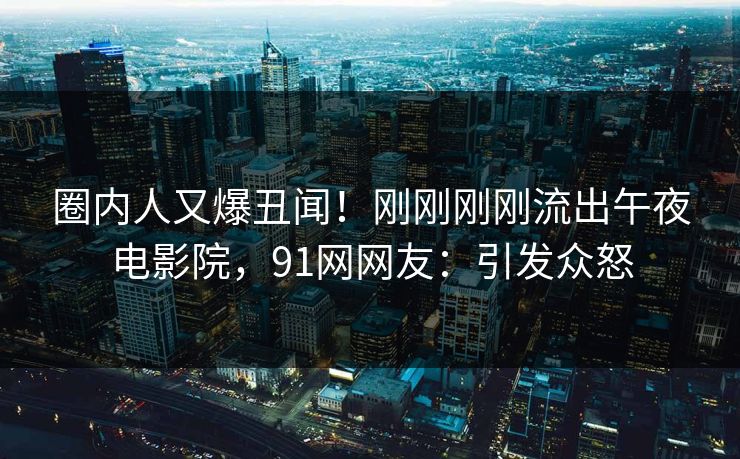 圈内人又爆丑闻！刚刚刚刚流出午夜电影院，91网网友：引发众怒