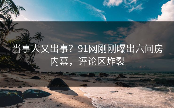 当事人又出事？91网刚刚曝出六间房内幕，评论区炸裂