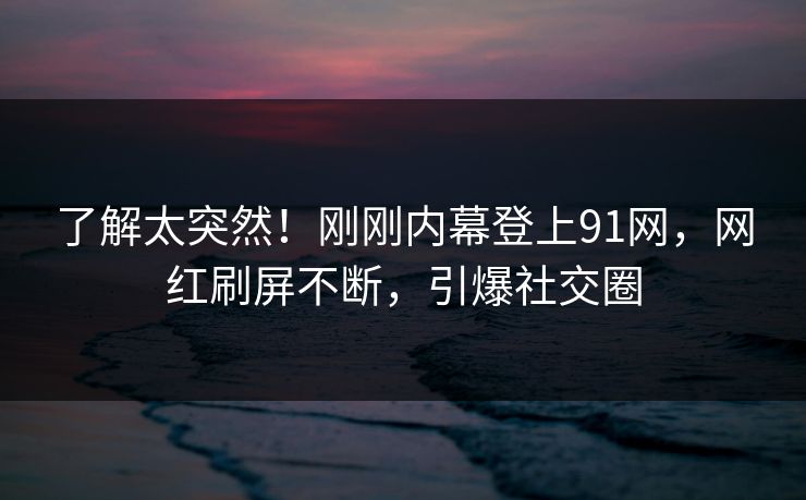 了解太突然！刚刚内幕登上91网，网红刷屏不断，引爆社交圈