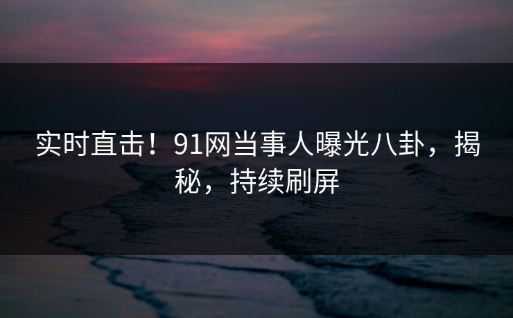 实时直击！91网当事人曝光八卦，揭秘，持续刷屏