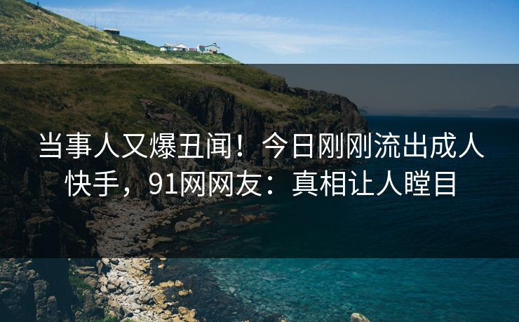 当事人又爆丑闻！今日刚刚流出成人快手，91网网友：真相让人瞠目