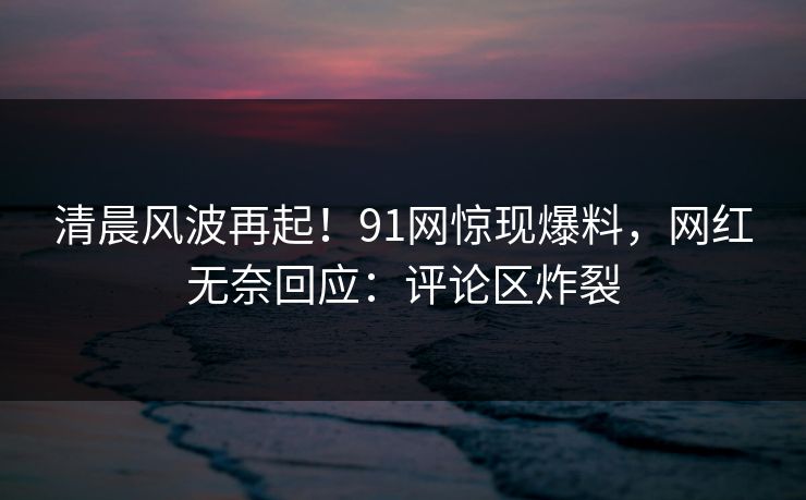 清晨风波再起！91网惊现爆料，网红无奈回应：评论区炸裂