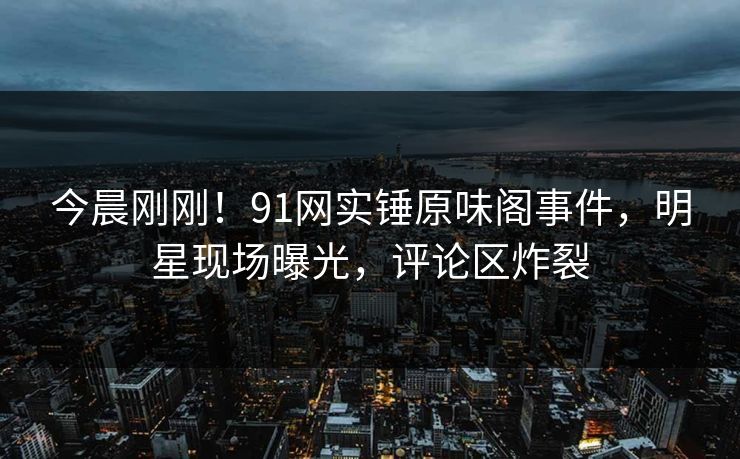 今晨刚刚！91网实锤原味阁事件，明星现场曝光，评论区炸裂