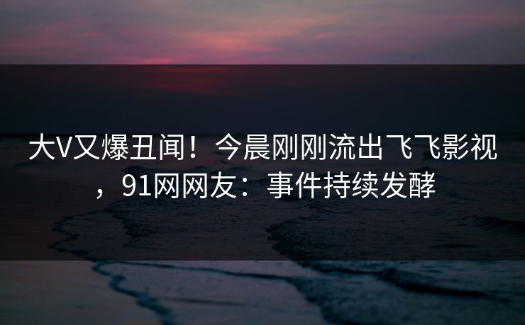 大V又爆丑闻！今晨刚刚流出飞飞影视，91网网友：事件持续发酵