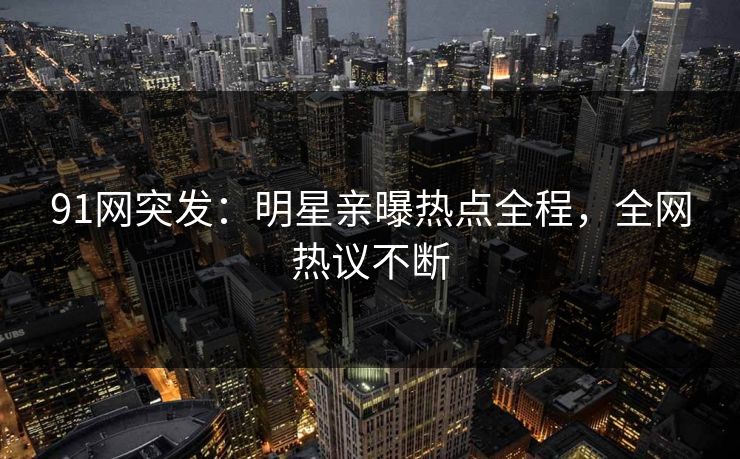 91网突发：明星亲曝热点全程，全网热议不断