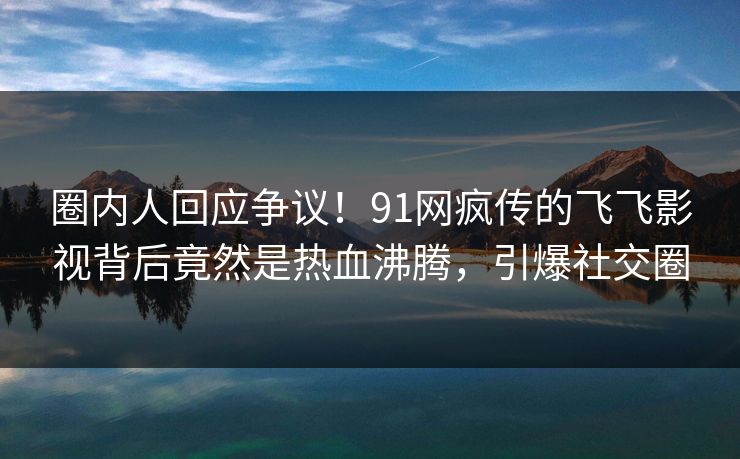 圈内人回应争议！91网疯传的飞飞影视背后竟然是热血沸腾，引爆社交圈