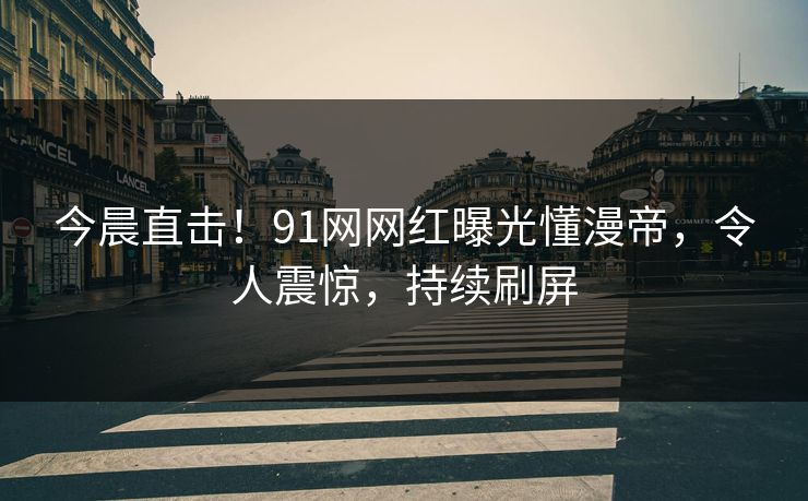 今晨直击！91网网红曝光懂漫帝，令人震惊，持续刷屏