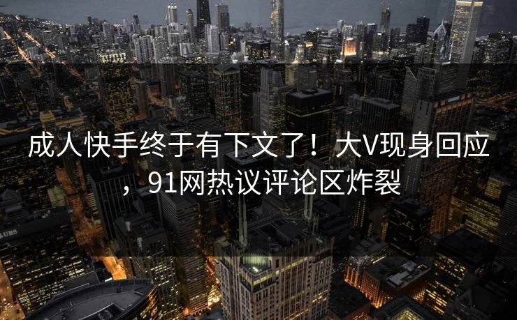 成人快手终于有下文了！大V现身回应，91网热议评论区炸裂