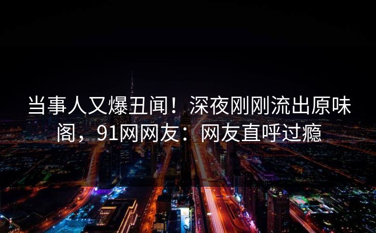 当事人又爆丑闻！深夜刚刚流出原味阁，91网网友：网友直呼过瘾