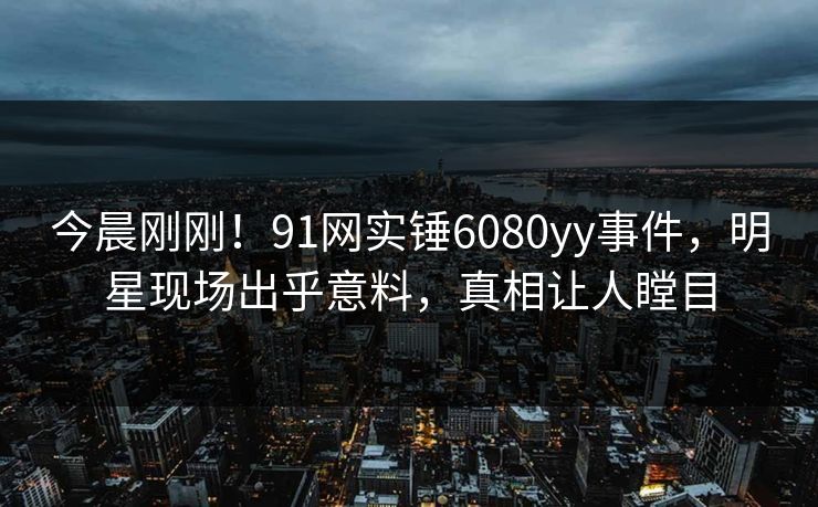 今晨刚刚！91网实锤6080yy事件，明星现场出乎意料，真相让人瞠目