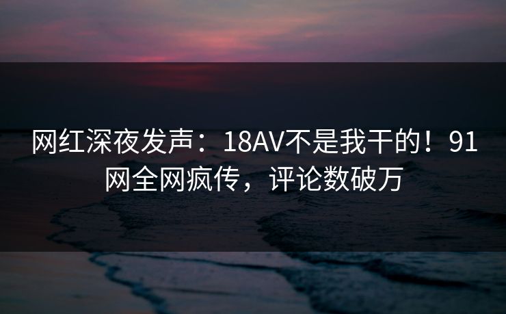 网红深夜发声：18AV不是我干的！91网全网疯传，评论数破万