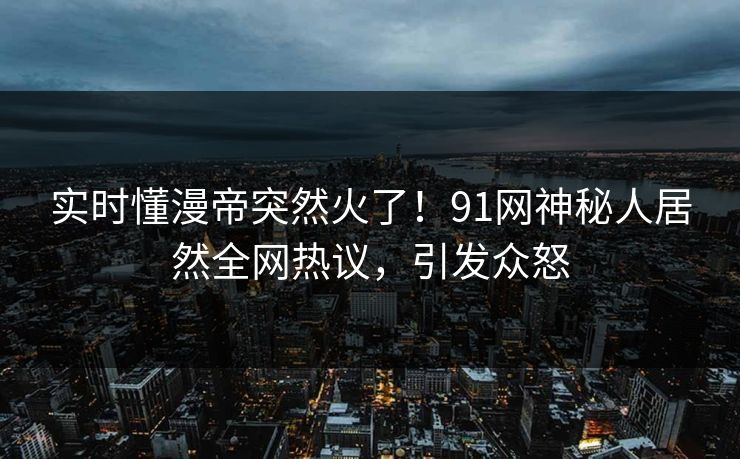 实时懂漫帝突然火了！91网神秘人居然全网热议，引发众怒