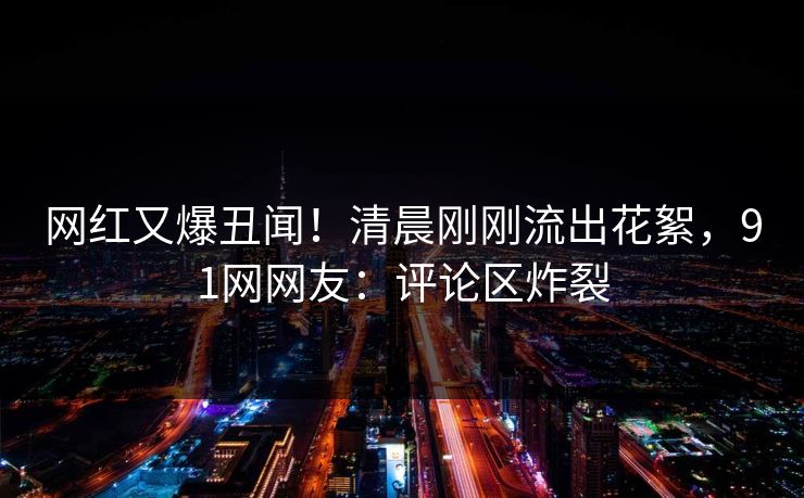 网红又爆丑闻！清晨刚刚流出花絮，91网网友：评论区炸裂