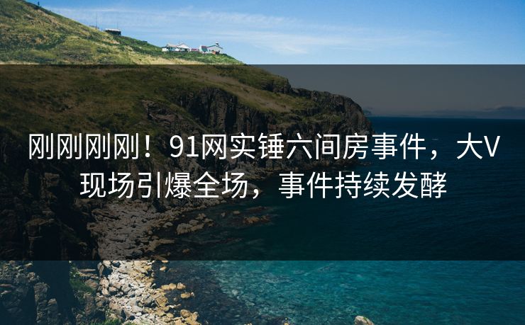 刚刚刚刚！91网实锤六间房事件，大V现场引爆全场，事件持续发酵