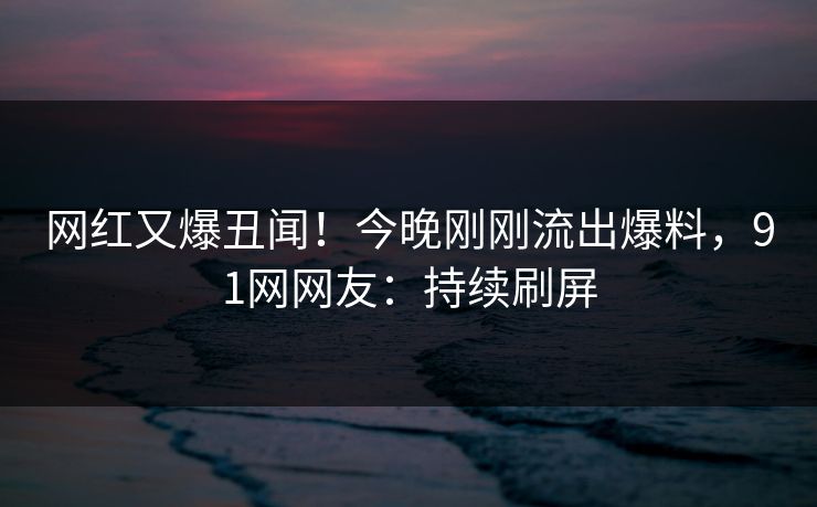 网红又爆丑闻！今晚刚刚流出爆料，91网网友：持续刷屏
